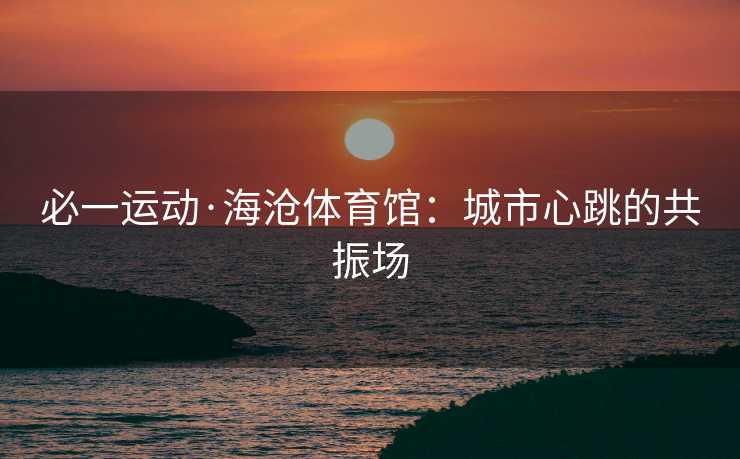 必一运动·海沧体育馆：城市心跳的共振场