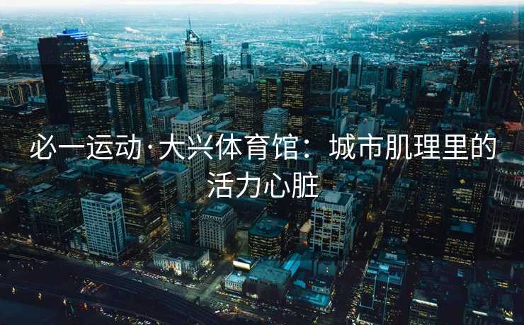 必一运动·大兴体育馆：城市肌理里的活力心脏
