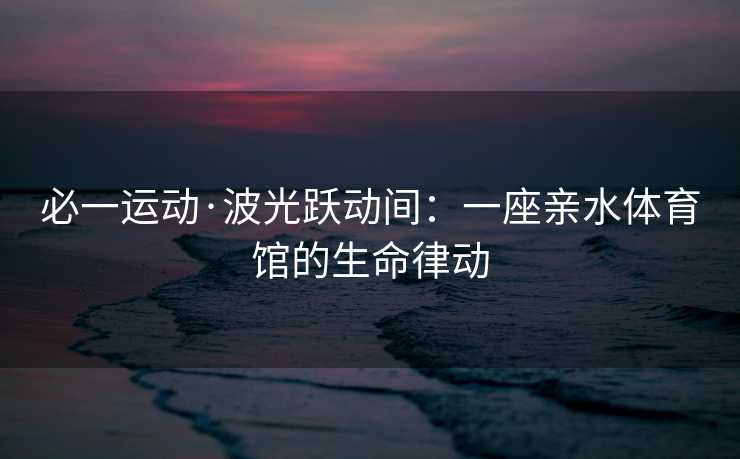 必一运动·波光跃动间：一座亲水体育馆的生命律动
