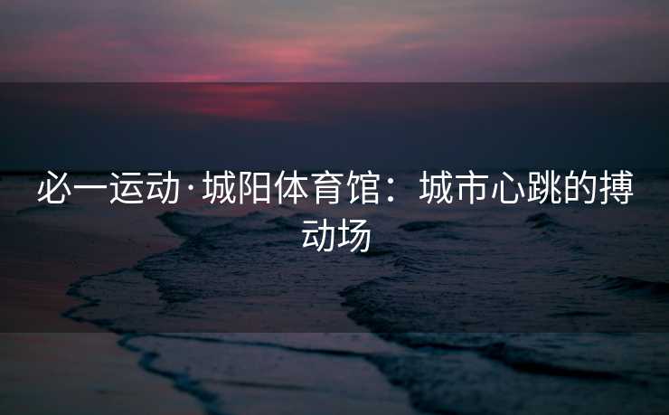 必一运动·城阳体育馆：城市心跳的搏动场