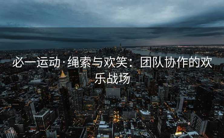 必一运动·绳索与欢笑：团队协作的欢乐战场