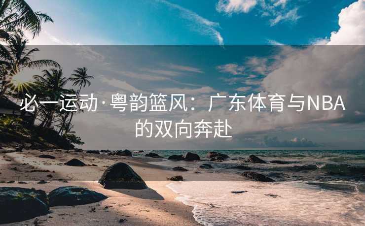 必一运动·粤韵篮风：广东体育与NBA的双向奔赴