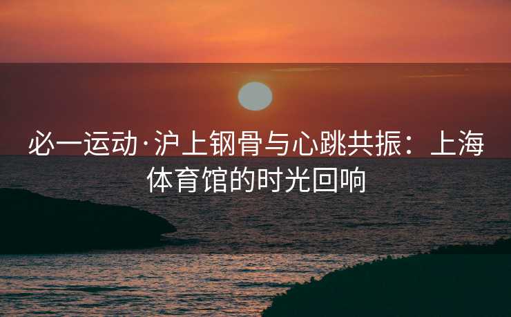 必一运动·沪上钢骨与心跳共振：上海体育馆的时光回响