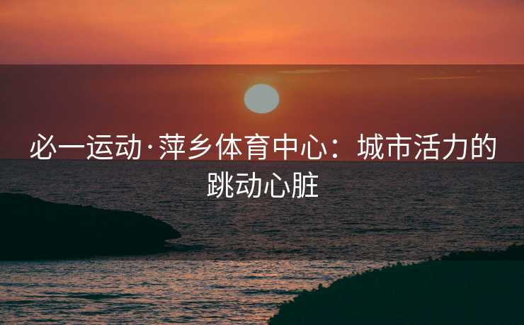 必一运动·萍乡体育中心：城市活力的跳动心脏