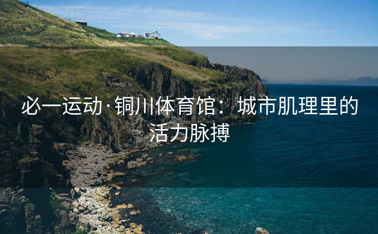 必一运动·铜川体育馆：城市肌理里的活力脉搏