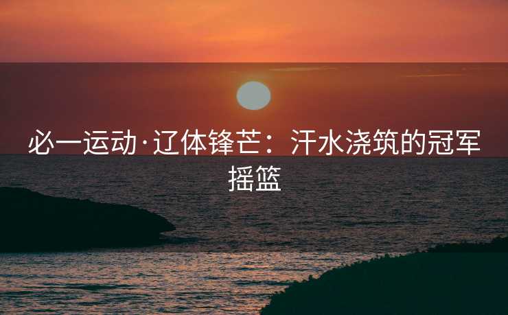 必一运动·辽体锋芒：汗水浇筑的冠军摇篮