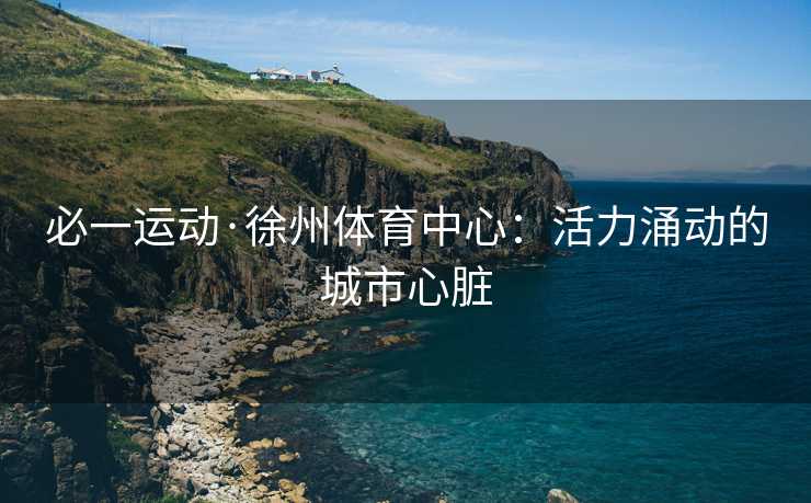 必一运动·徐州体育中心：活力涌动的城市心脏