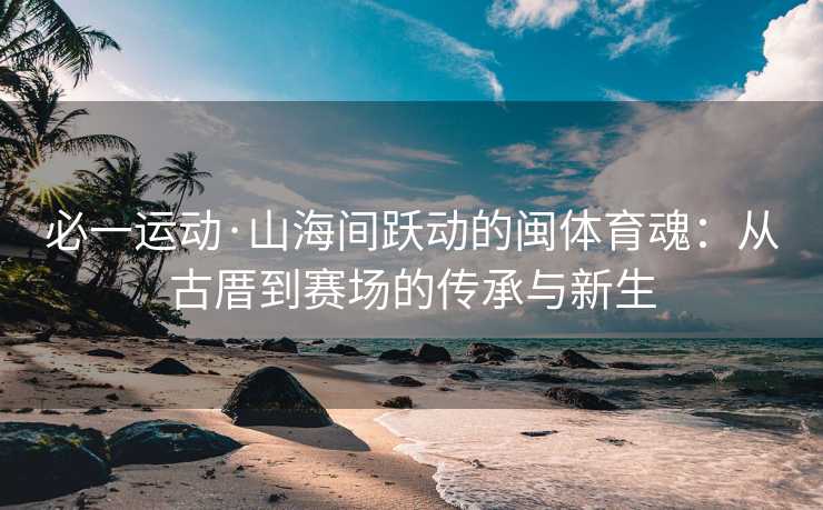 必一运动·山海间跃动的闽体育魂：从古厝到赛场的传承与新生