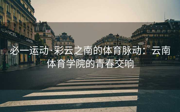 必一运动·彩云之南的体育脉动：云南体育学院的青春交响