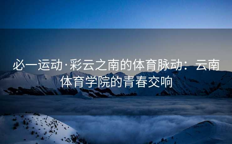 必一运动·彩云之南的体育脉动：云南体育学院的青春交响