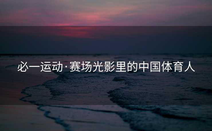 必一运动·赛场光影里的中国体育人