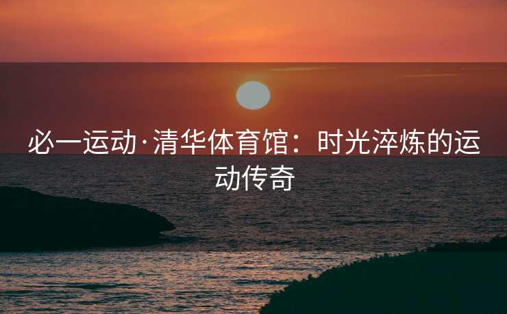 必一运动·清华体育馆：时光淬炼的运动传奇