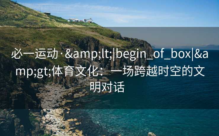 必一运动·&lt;|begin_of_box|&gt;体育文化：一场跨越时空的文明对话  