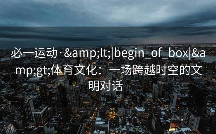 必一运动·&lt;|begin_of_box|&gt;体育文化：一场跨越时空的文明对话  