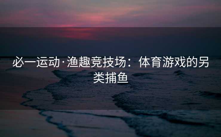 必一运动·渔趣竞技场：体育游戏的另类捕鱼