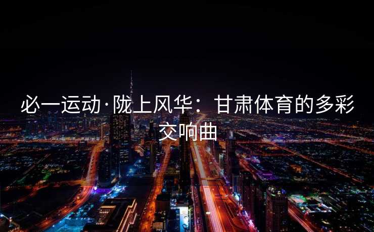 必一运动·陇上风华：甘肃体育的多彩交响曲