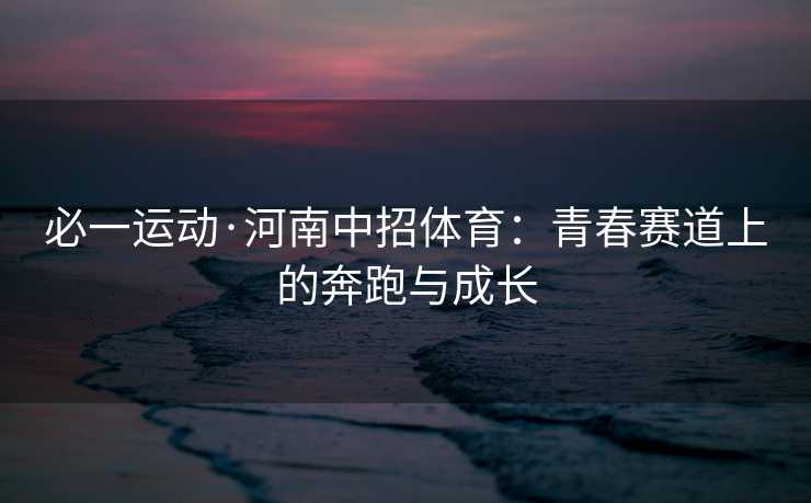 必一运动·河南中招体育：青春赛道上的奔跑与成长